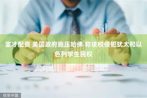 富才配资 美国政府施压哈佛 称该校侵犯犹太和以色列学生民权
