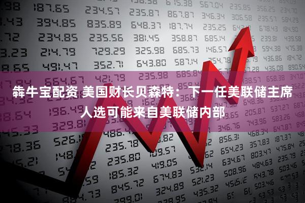犇牛宝配资 美国财长贝森特：下一任美联储主席人选可能来自美联储内部