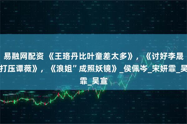 易融网配资 《王珞丹比叶童差太多》，《讨好李晟、打压谭薇》，《浪姐”成照妖镜》_侯佩岑_宋妍霏_吴宣