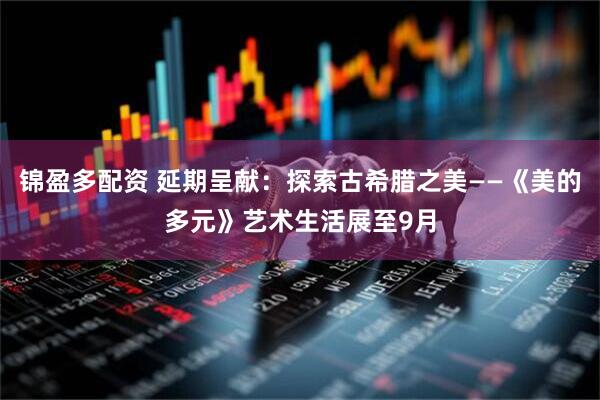 锦盈多配资 延期呈献：探索古希腊之美——《美的多元》艺术生活展至9月