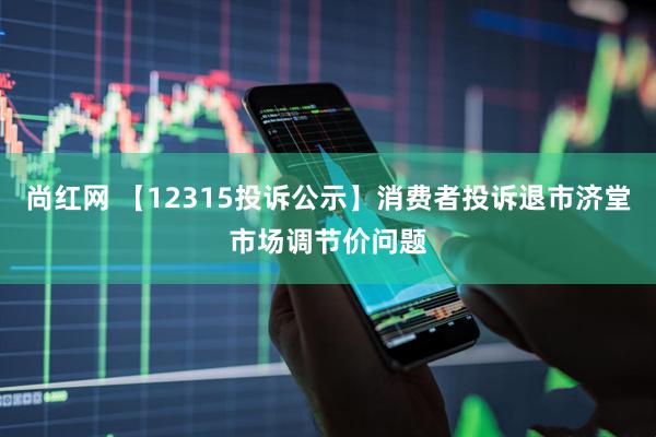 尚红网 【12315投诉公示】消费者投诉退市济堂市场调节价问题