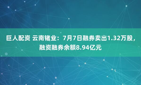 巨人配资 云南锗业：7月7日融券卖出1.32万股，融资融券余额8.94亿元