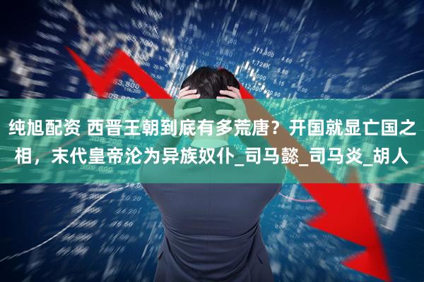 纯旭配资 西晋王朝到底有多荒唐？开国就显亡国之相，末代皇帝沦为异族奴仆_司马懿_司马炎_胡人