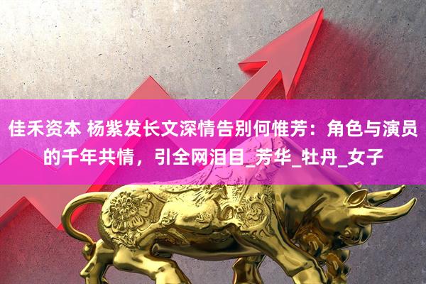 佳禾资本 杨紫发长文深情告别何惟芳：角色与演员的千年共情，引全网泪目_芳华_牡丹_女子