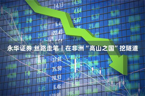 永华证券 丝路走笔丨在非洲“高山之国”挖隧道