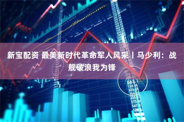 新宝配资 最美新时代革命军人风采丨马少利：战舰破浪我为锋