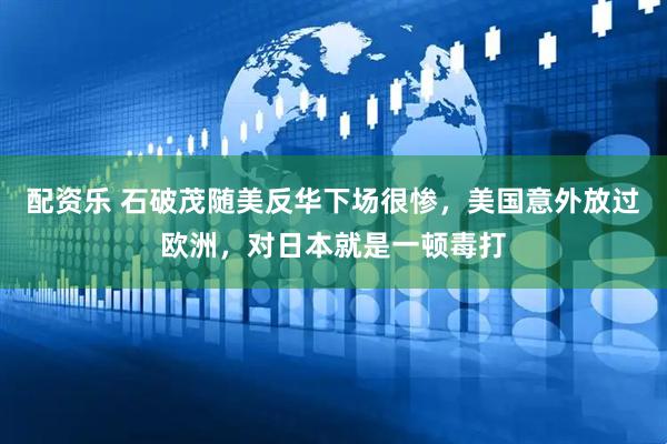 配资乐 石破茂随美反华下场很惨，美国意外放过欧洲，对日本就是一顿毒打