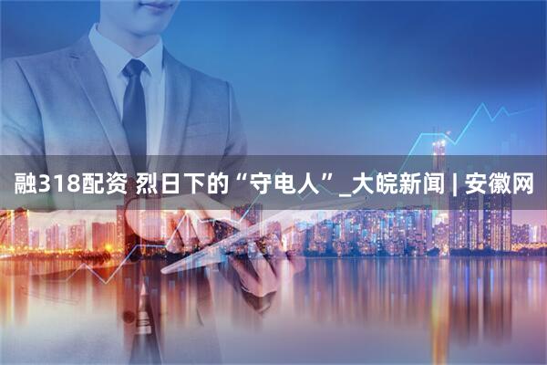 融318配资 烈日下的“守电人”_大皖新闻 | 安徽网
