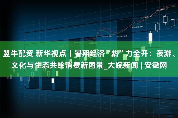 盟牛配资 新华视点｜暑期经济“热”力全开：夜游、文化与生态共绘消费新图景_大皖新闻 | 安徽网