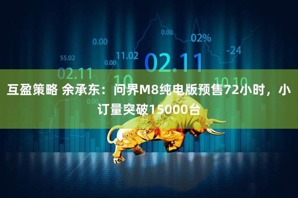 互盈策略 余承东：问界M8纯电版预售72小时，小订量突破15000台
