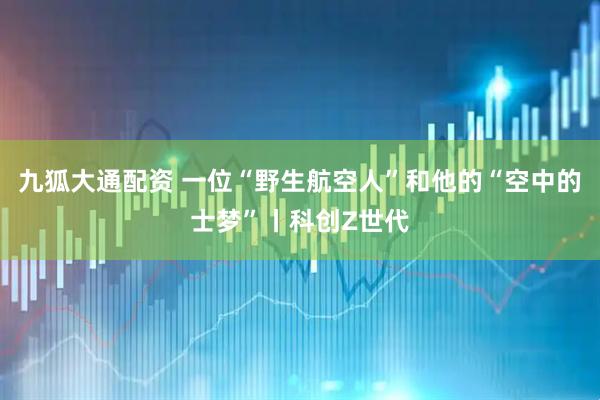 九狐大通配资 一位“野生航空人”和他的“空中的士梦”丨科创Z世代