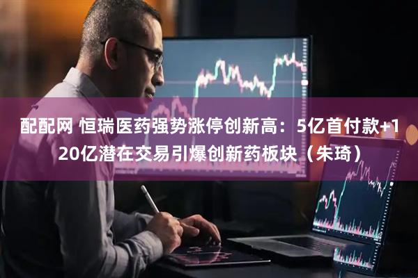配配网 恒瑞医药强势涨停创新高:5亿首付款+120亿潜在交易引爆创新药板块(朱琦)