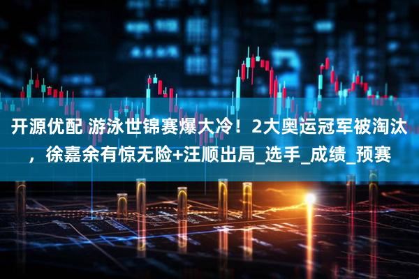开源优配 游泳世锦赛爆大冷！2大奥运冠军被淘汰，徐嘉余有惊无险+汪顺出局_选手_成绩_预赛