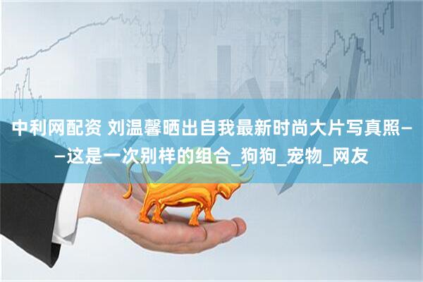 中利网配资 刘温馨晒出自我最新时尚大片写真照——这是一次别样的组合_狗狗_宠物_网友