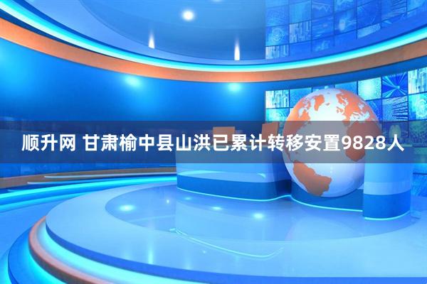 顺升网 甘肃榆中县山洪已累计转移安置9828人
