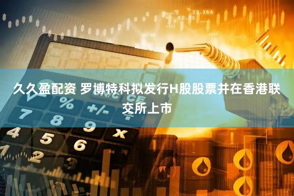 久久盈配资 罗博特科拟发行H股股票并在香港联交所上市
