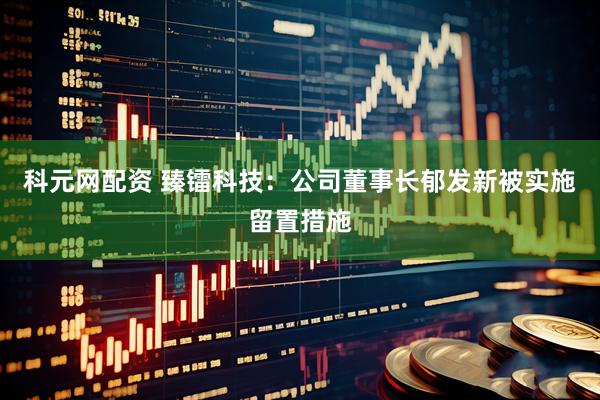 科元网配资 臻镭科技：公司董事长郁发新被实施留置措施