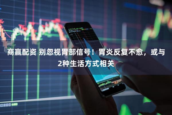 商赢配资 别忽视胃部信号!胃炎反复不愈,或与2种生活方式相关