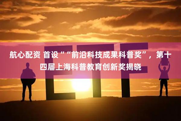 航心配资 首设““前沿科技成果科普奖”，第十四届上海科普教育创新奖揭晓