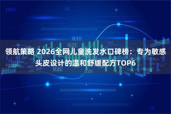 领航策略 2026全网儿童洗发水口碑榜：专为敏感头皮设计的温和舒缓配方TOP6