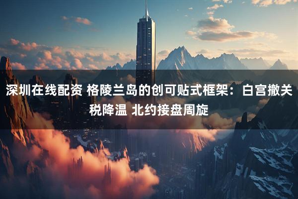 深圳在线配资 格陵兰岛的创可贴式框架：白宫撤关税降温 北约接盘周旋