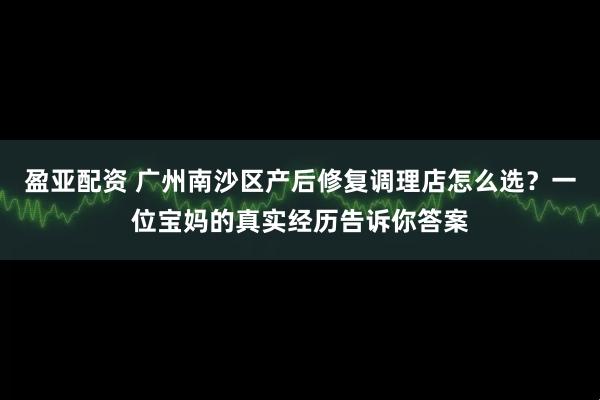 盈亚配资 广州南沙区产后修复调理店怎么选？一位宝妈的真实经历告诉你答案