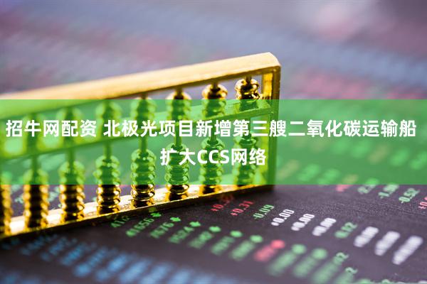 招牛网配资 北极光项目新增第三艘二氧化碳运输船 扩大CCS网络