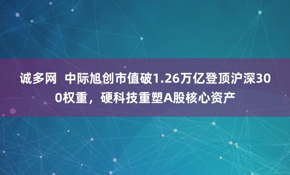 诚多网  中际旭创市值破1.26万亿登顶沪深300权重，硬科技重塑A股核心资产